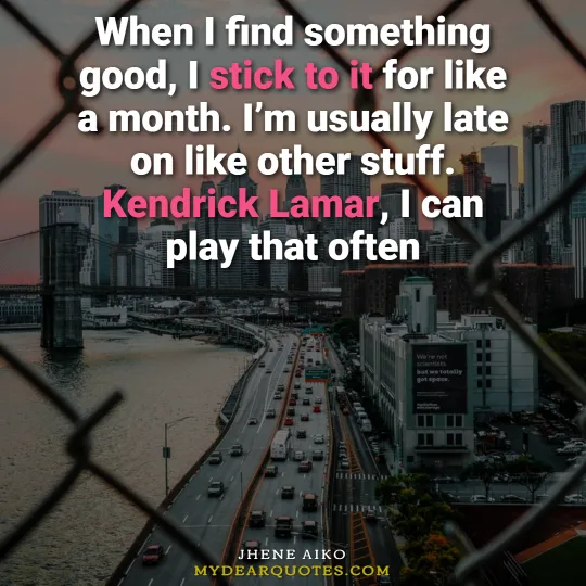 When I find something good, I stick to it for like a month. I’m usually late on like other stuff. Kendrick Lamar, I can play that often